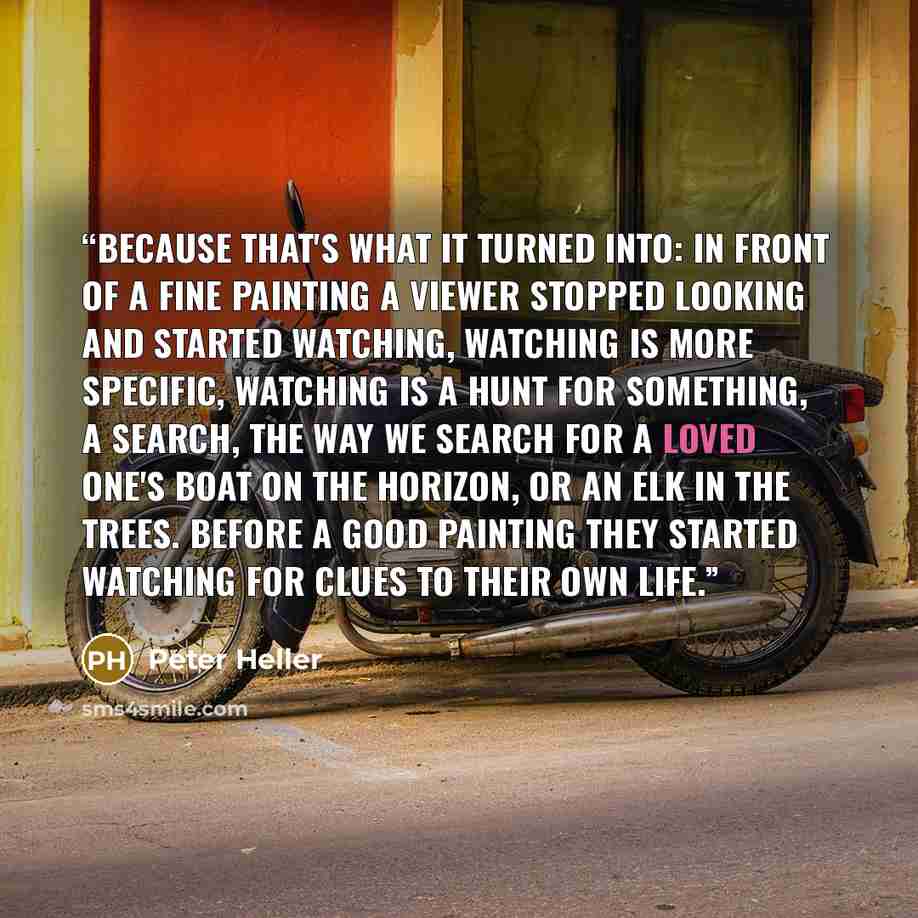 “Because that's what it turned into: in front of a fine painting a viewer stopped looking and started watching, watching is more specific, watching is a hunt for something, a search, the way we search for a loved one's boat on the horizon, or an elk in the trees. Before a good painting they started…” quote by Peter Heller