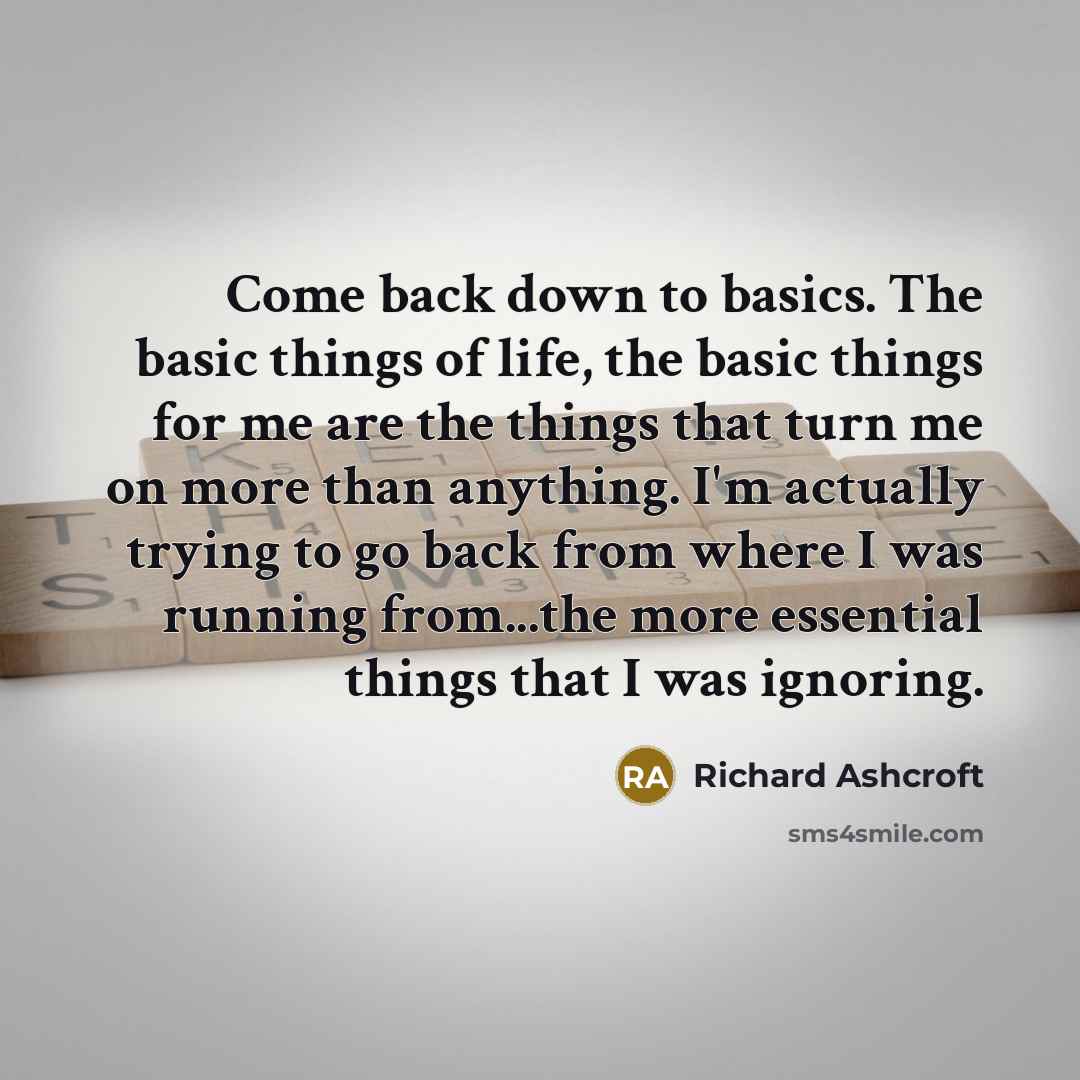 “Come back down to basics. The basic things of life, the basic things for me are the things that turn me on more than anything. I'm actually trying to go back from where I was running from...the more essential things that I was ignoring.” quote by Richard Ashcroft