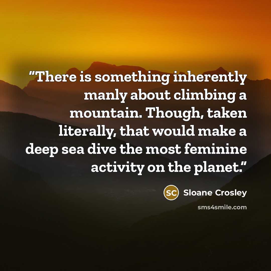 “There is something inherently manly about climbing a mountain. Though, taken literally, that would make a deep sea dive the most feminine activity on the planet.” quote by Sloane Crosley