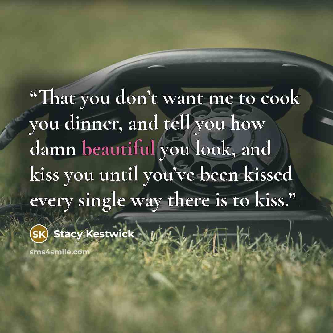“That you don’t want me to cook you dinner, and tell you how damn beautiful you look, and kiss you until you’ve been kissed every single way there is to kiss.” quote by Stacy Kestwick