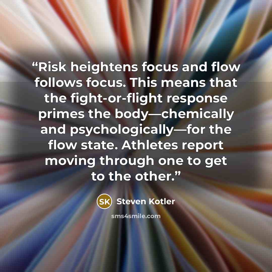 “Risk heightens focus and flow follows focus. This means that the fight-or-flight response primes the body—chemically and psychologically—for the flow state. Athletes report moving through one to get to the other.” quote by Steven Kotler