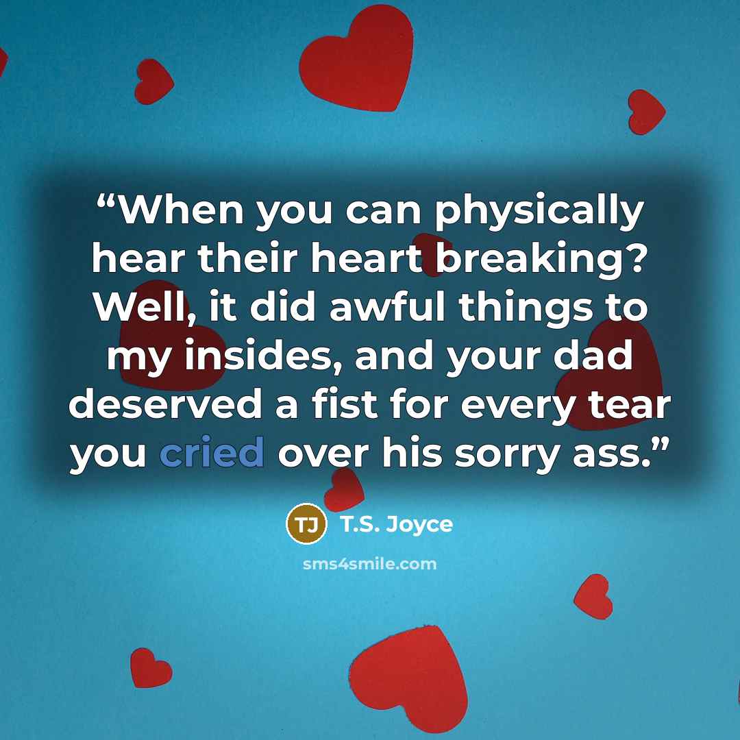 “When you can physically hear their heart breaking? Well, it did awful things to my insides, and your dad deserved a fist for every tear you cried over his sorry ass.” quote by T.S. Joyce