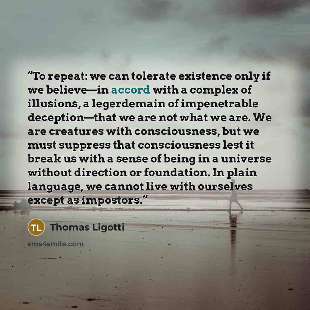 “To repeat: we can tolerate existence only if we believe—in accord with a complex of illusions, a legerdemain of impenetrable deception—that we are not what we are. We are creatures with consciousness, but we must suppress that consciousness lest it break us with a sense of being in a universe…” quote by Thomas Ligotti