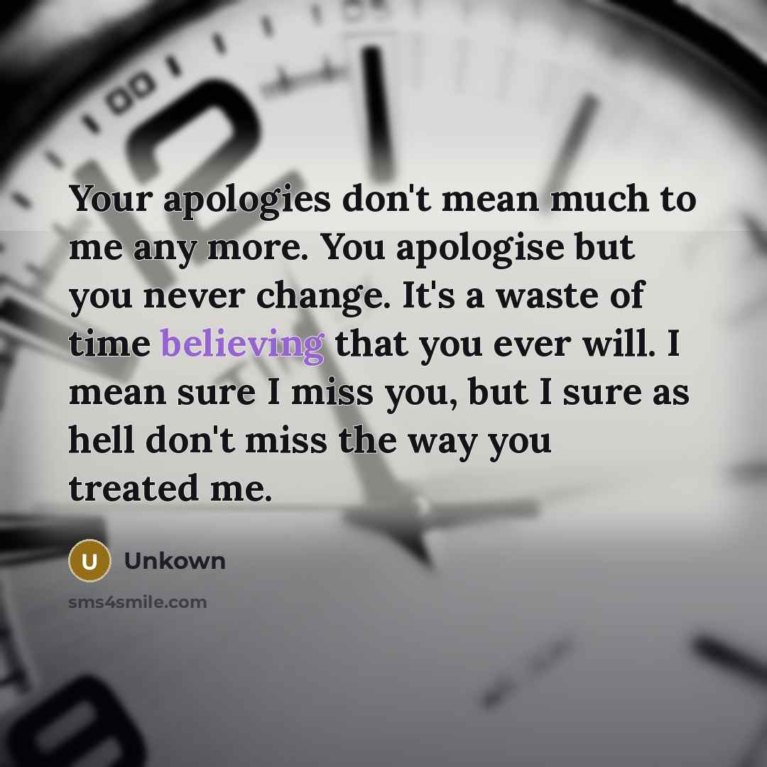 “Your apologies don't mean much to me any more. You apologise but you never change. It's a waste of time believing that you ever will. I mean sure I miss you, but I sure as hell don't miss the way you treated me.” quote by Unkown