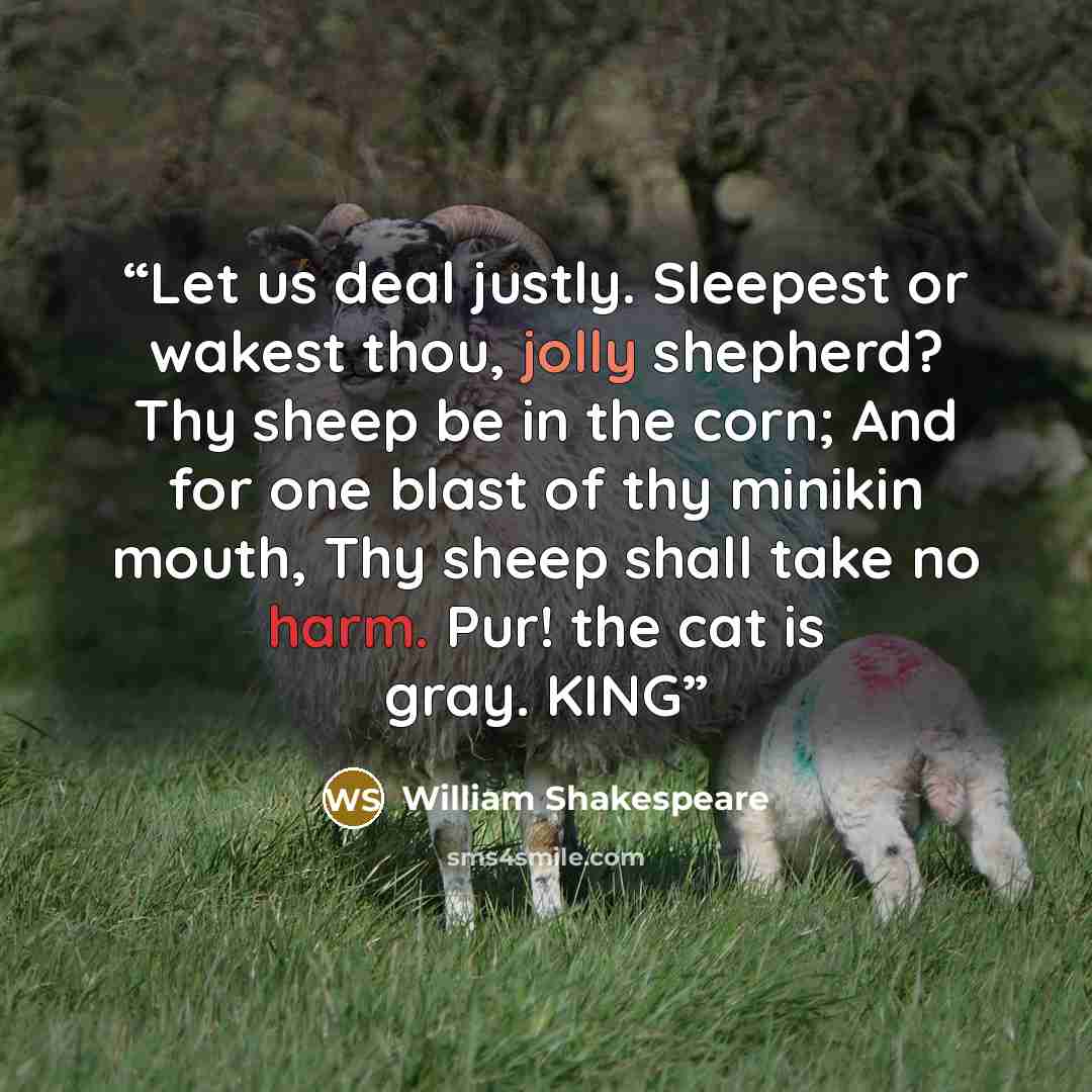 “Let us deal justly. Sleepest or wakest thou, jolly shepherd? Thy sheep be in the corn; And for one blast of thy minikin mouth, Thy sheep shall take no harm. Pur! the cat is gray. KING” quote by William Shakespeare