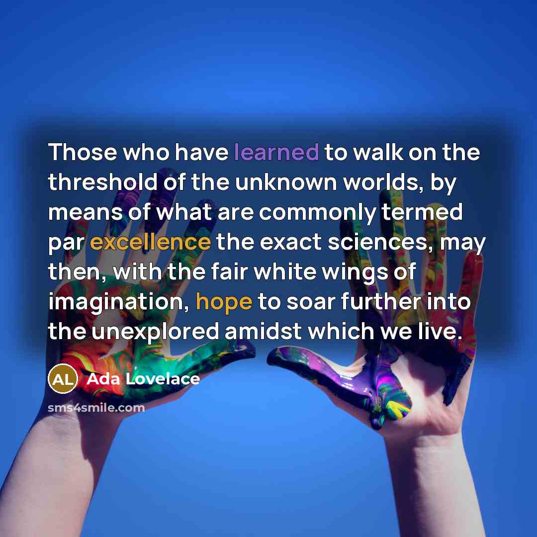 “Those who have learned to walk on the threshold of the unknown worlds, by means of what are commonly termed par excellence the exact sciences, may then, with the fair white wings of imagination, hope to soar further into the unexplored amidst which we live.” quote by Ada Lovelace