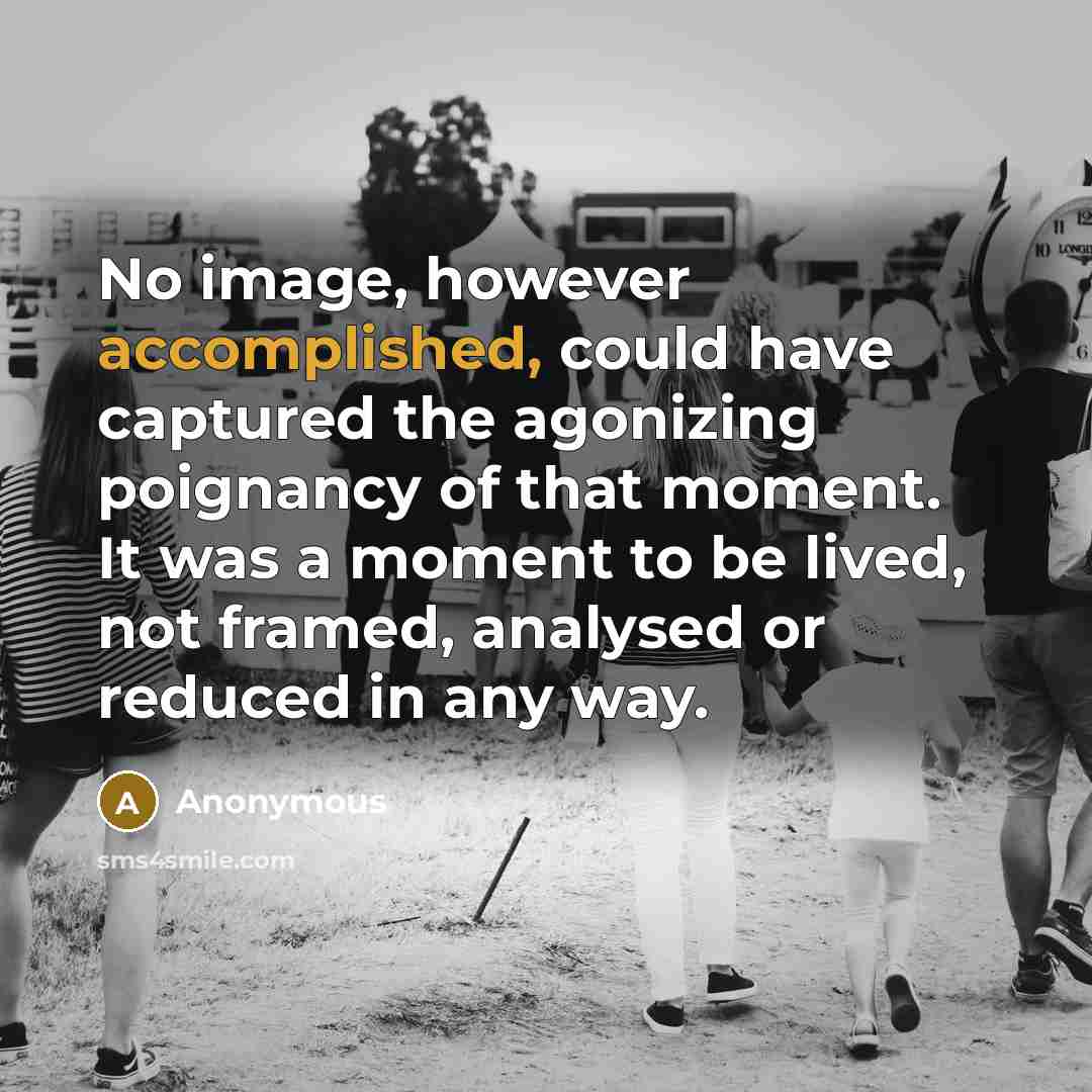 “No image, however accomplished, could have captured the agonizing poignancy of that moment. It was a moment to be lived, not framed, analysed or reduced in any way.” quote by Anonymous