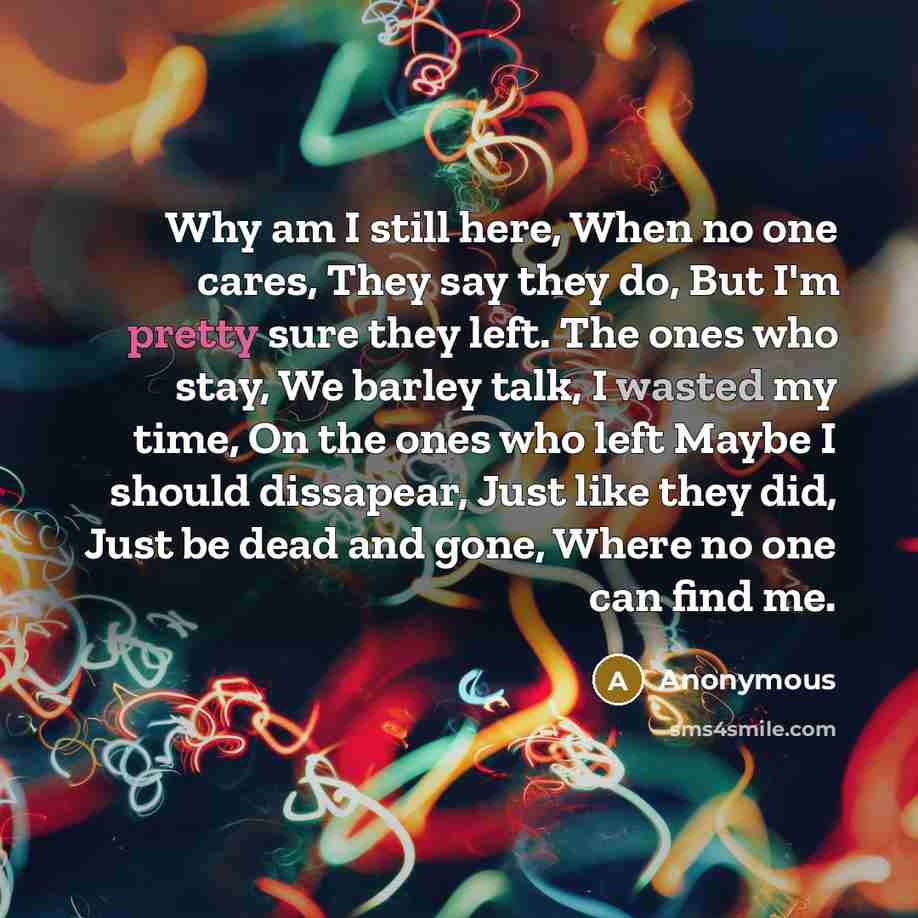 “Why am I still here, When no one cares, They say they do, But I'm pretty sure they left. The ones who stay, We barley talk, I wasted my time, On the ones who left Maybe I should dissapear, Just like they did, Just be dead and gone, Where no one can find me.” quote by Anonymous