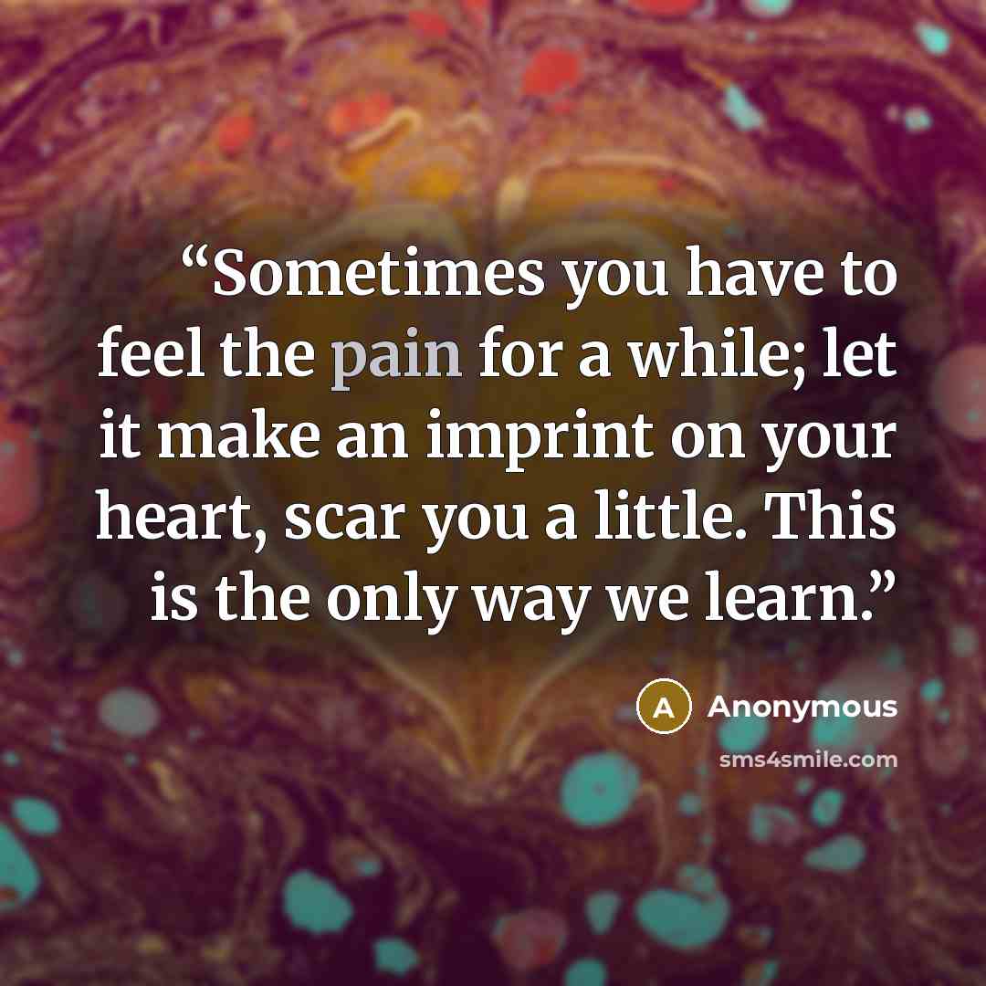 “Sometimes you have to feel the pain for a while; let it make an imprint on your heart, scar you a little. This is the only way we learn.” quote by Anonymous