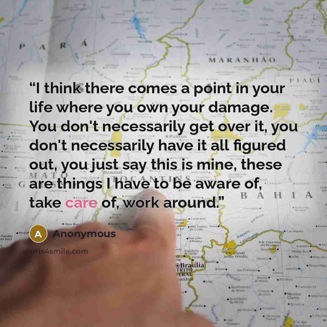 “I think there comes a point in your life where you own your damage. You don't necessarily get over it, you don't necessarily have it all figured out, you just say this is mine, these are things I have to be aware of, take care of, work around.” quote by Anonymous