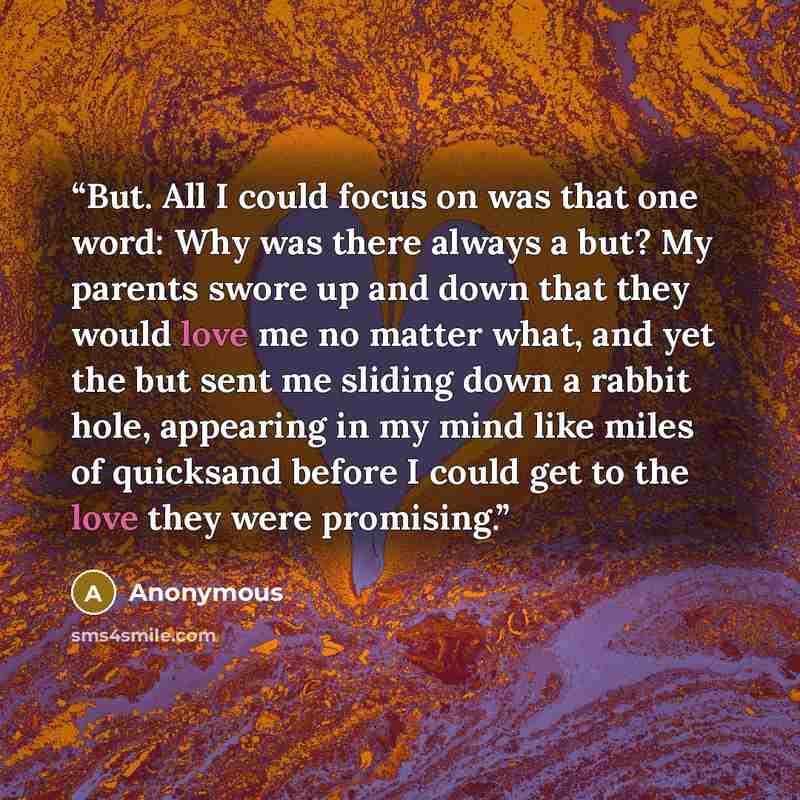 “But. All I could focus on was that one word: Why was there always a but? My parents swore up and down that they would love me no matter what, and yet the but sent me sliding down a rabbit hole, appearing in my mind like miles of quicksand before I could get to the love they were promising.” quote by Anonymous