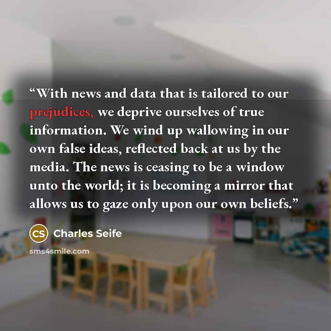 “With news and data that is tailored to our prejudices, we deprive ourselves of true information. We wind up wallowing in our own false ideas, reflected back at us by the media. The news is ceasing to be a window unto the world; it is becoming a mirror that allows us to gaze only upon our own…” quote by Charles Seife