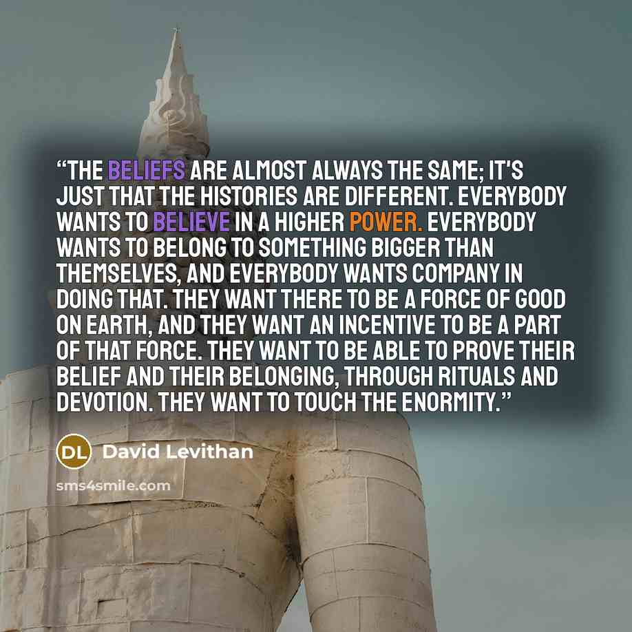 “The beliefs are almost always the same; it's just that the histories are different. Everybody wants to believe in a higher power. Everybody wants to belong to something bigger than themselves, and everybody wants company in doing that. They want there to be a force of good on earth, and they want…” quote by David Levithan