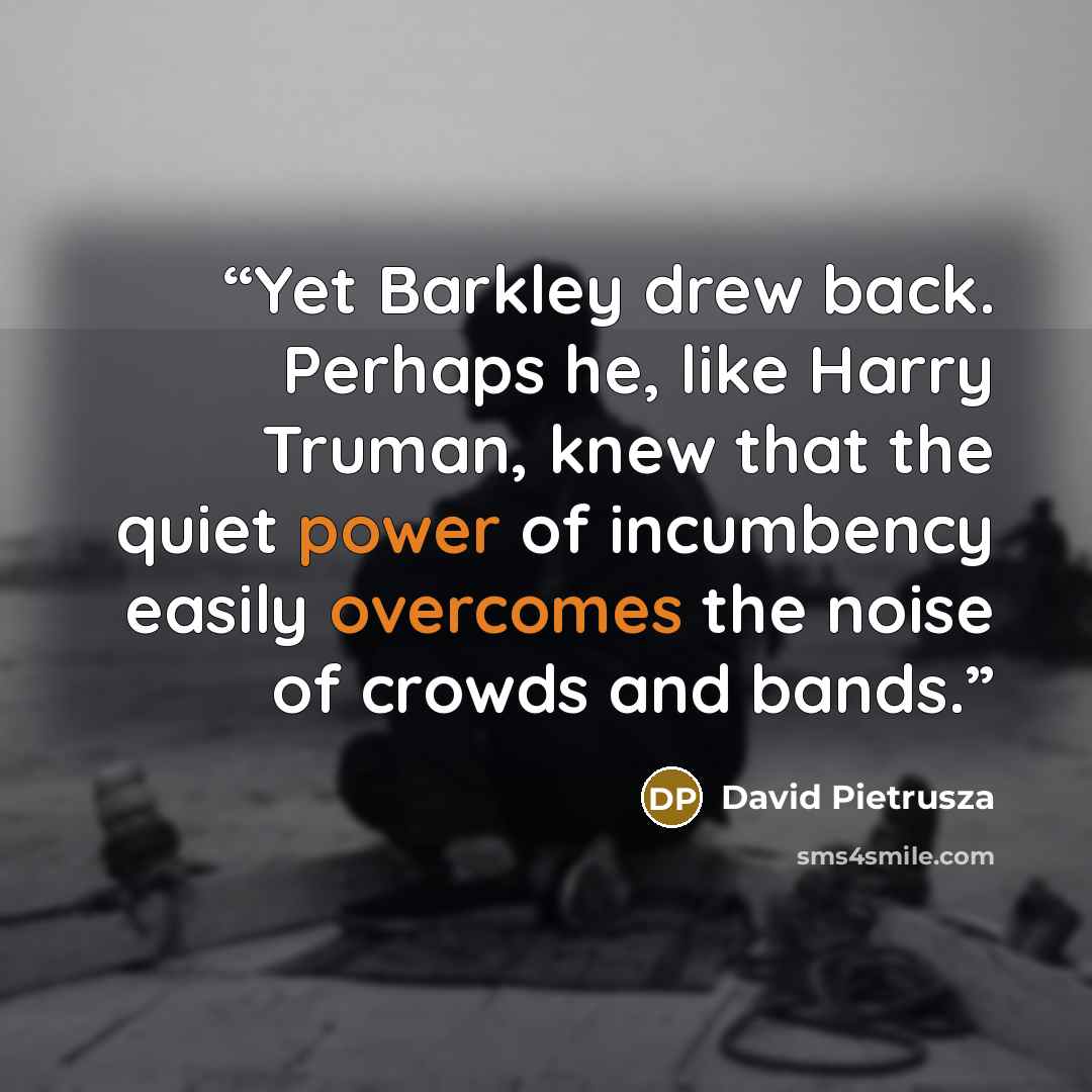 “Yet Barkley drew back. Perhaps he, like Harry Truman, knew that the quiet power of incumbency easily overcomes the noise of crowds and bands.” quote by David Pietrusza