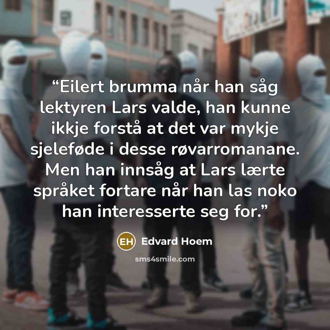 “Eilert brumma når han såg lektyren Lars valde, han kunne ikkje forstå at det var mykje sjeleføde i desse røvarromanane. Men han innsåg at Lars lærte språket fortare når han las noko han interesserte seg for.” quote by Edvard Hoem