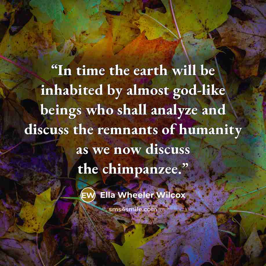 “In time the earth will be inhabited by almost god-like beings who shall analyze and discuss the remnants of humanity as we now discuss the chimpanzee.” quote by Ella Wheeler Wilcox