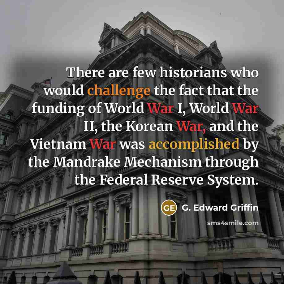 “There are few historians who would challenge the fact that the funding of World War I, World War II, the Korean War, and the Vietnam War was accomplished by the Mandrake Mechanism through the Federal Reserve System.” quote by G. Edward Griffin