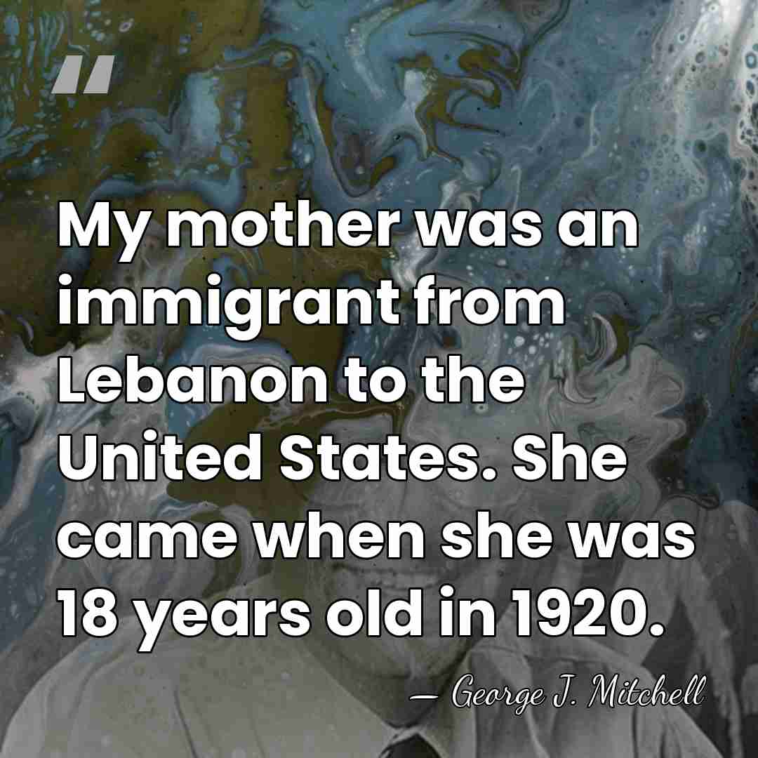 My mother was an immigrant from Lebanon to the United States. She&hellip; - George J. Mitchell