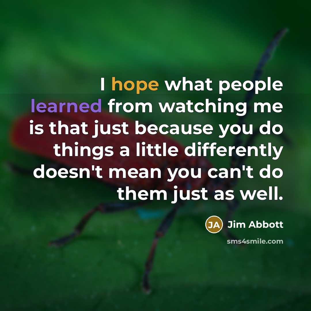 “I hope what people learned from watching me is that just because you do things a little differently doesn't mean you can't do them just as well.” quote by Jim Abbott