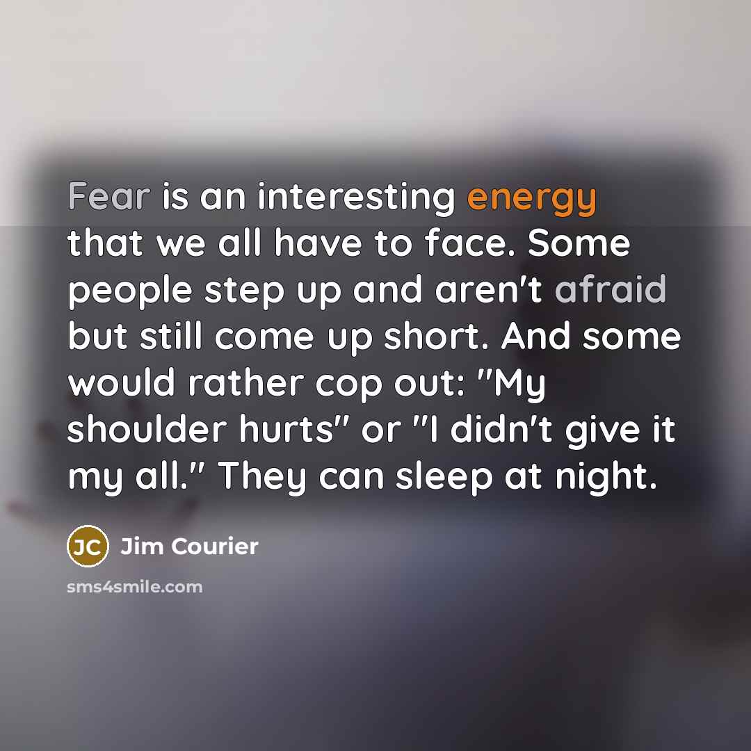 “Fear is an interesting energy that we all have to face. Some people step up and aren't afraid but still come up short. And some would rather cop out: "My shoulder hurts" or "I didn't give it my all." They can sleep at night.” quote by Jim Courier