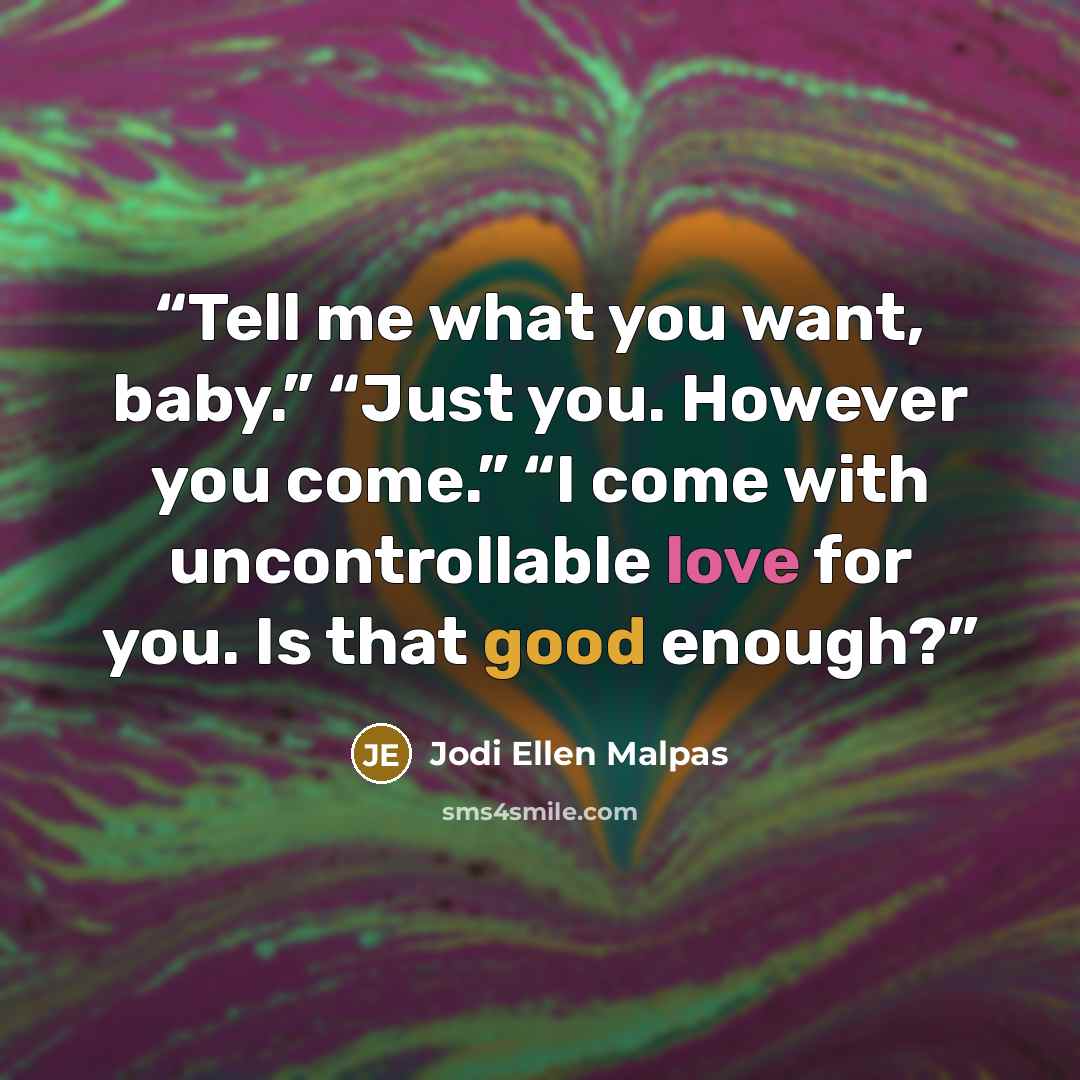 “Tell me what you want, baby.” “Just you. However you come.” “I come with uncontrollable love for you. Is that good enough?” quote by Jodi Ellen Malpas