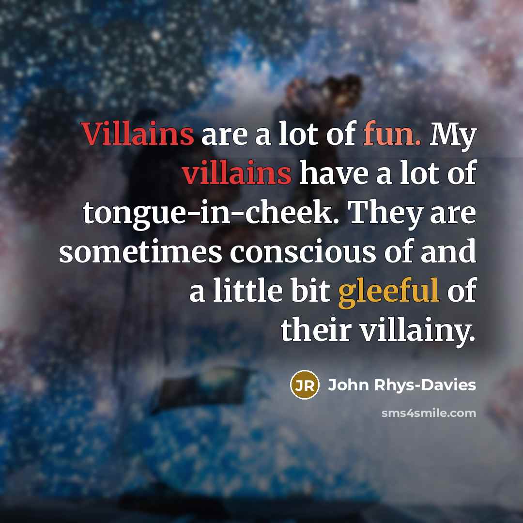 “Villains are a lot of fun. My villains have a lot of tongue-in-cheek. They are sometimes conscious of and a little bit gleeful of their villainy.” quote by John Rhys-Davies