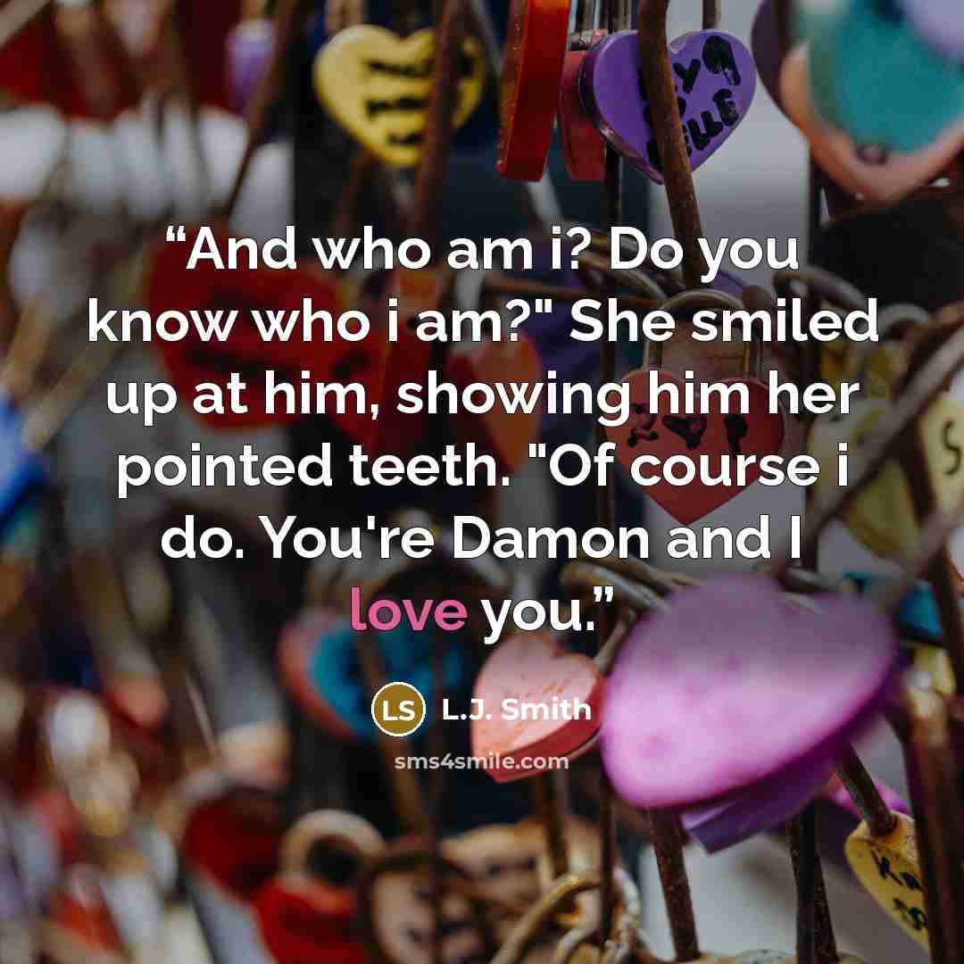 “And who am i? Do you know who i am?" She smiled up at him, showing him her pointed teeth. "Of course i do. You're Damon and I love you.” quote by L.J. Smith