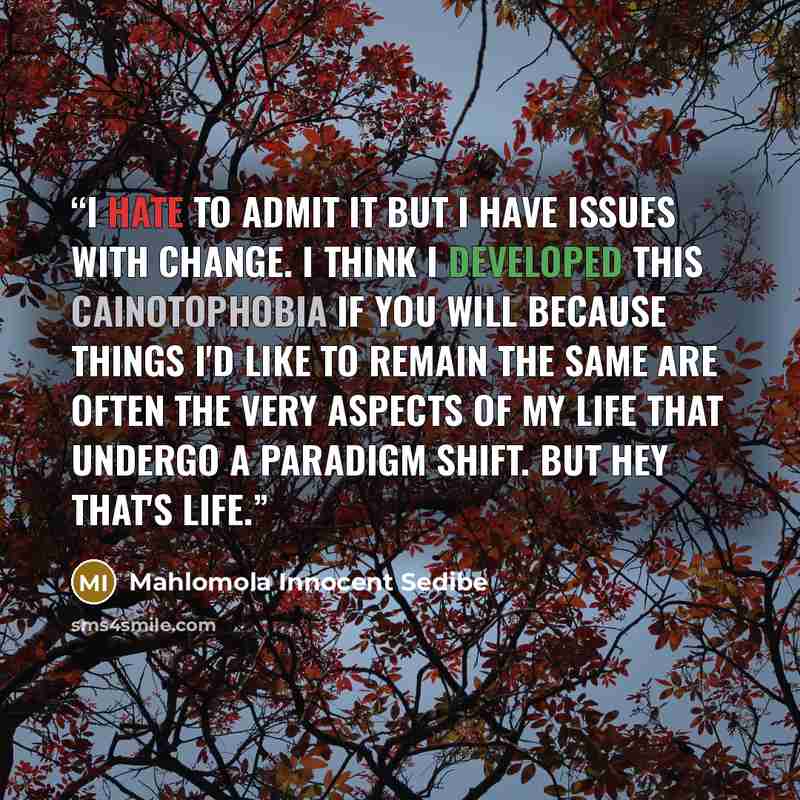 “I hate to admit it but I have issues with change. I think I developed this cainotophobia if you will because things I'd like to remain the same are often the very aspects of my life that undergo a paradigm shift. But hey that's life.” quote by Mahlomola Innocent Sedibe