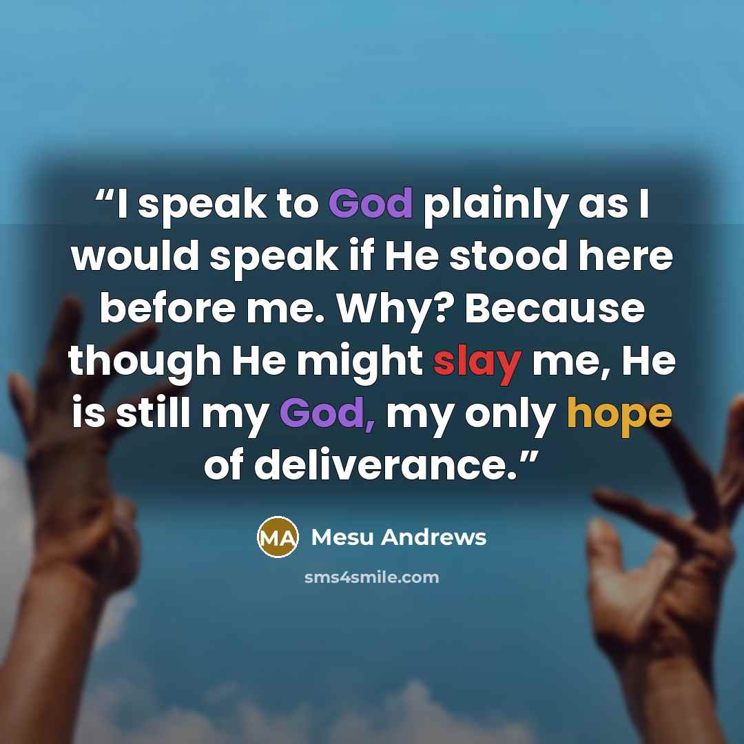 “I speak to God plainly as I would speak if He stood here before me. Why? Because though He might slay me, He is still my God, my only hope of deliverance.” quote by Mesu Andrews