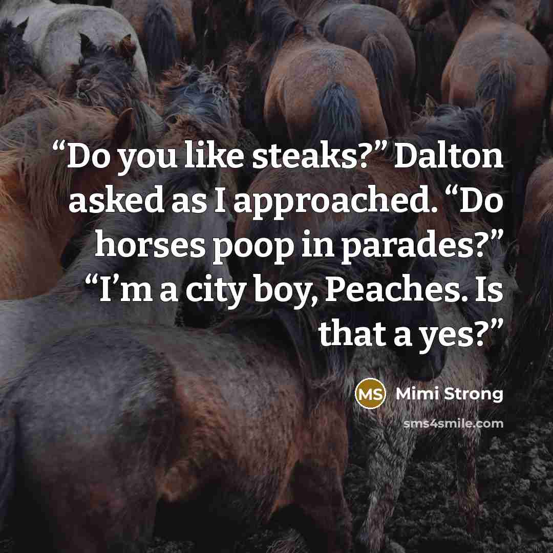 “Do you like steaks?” Dalton asked as I approached. “Do horses poop in parades?” “I’m a city boy, Peaches. Is that a yes?” quote by Mimi Strong