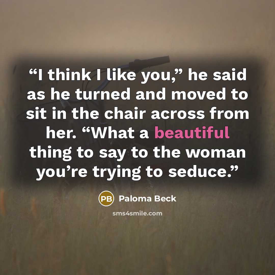 “I think I like you,” he said as he turned and moved to sit in the chair across from her. “What a beautiful thing to say to the woman you’re trying to seduce.” quote by Paloma Beck