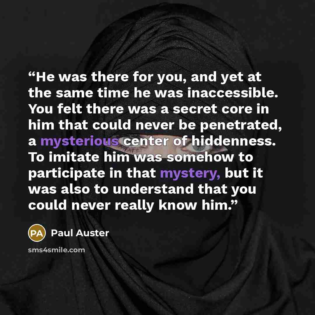 “He was there for you, and yet at the same time he was inaccessible. You felt there was a secret core in him that could never be penetrated, a mysterious center of hiddenness. To imitate him was somehow to participate in that mystery, but it was also to understand that you could never really know…” quote by Paul Auster