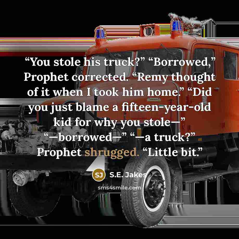 “You stole his truck?” “Borrowed,” Prophet corrected. “Remy thought of it when I took him home.” “Did you just blame a fifteen-year-old kid for why you stole—” “—borrowed—” “—a truck?” Prophet shrugged. “Little bit.” quote by S.E. Jakes