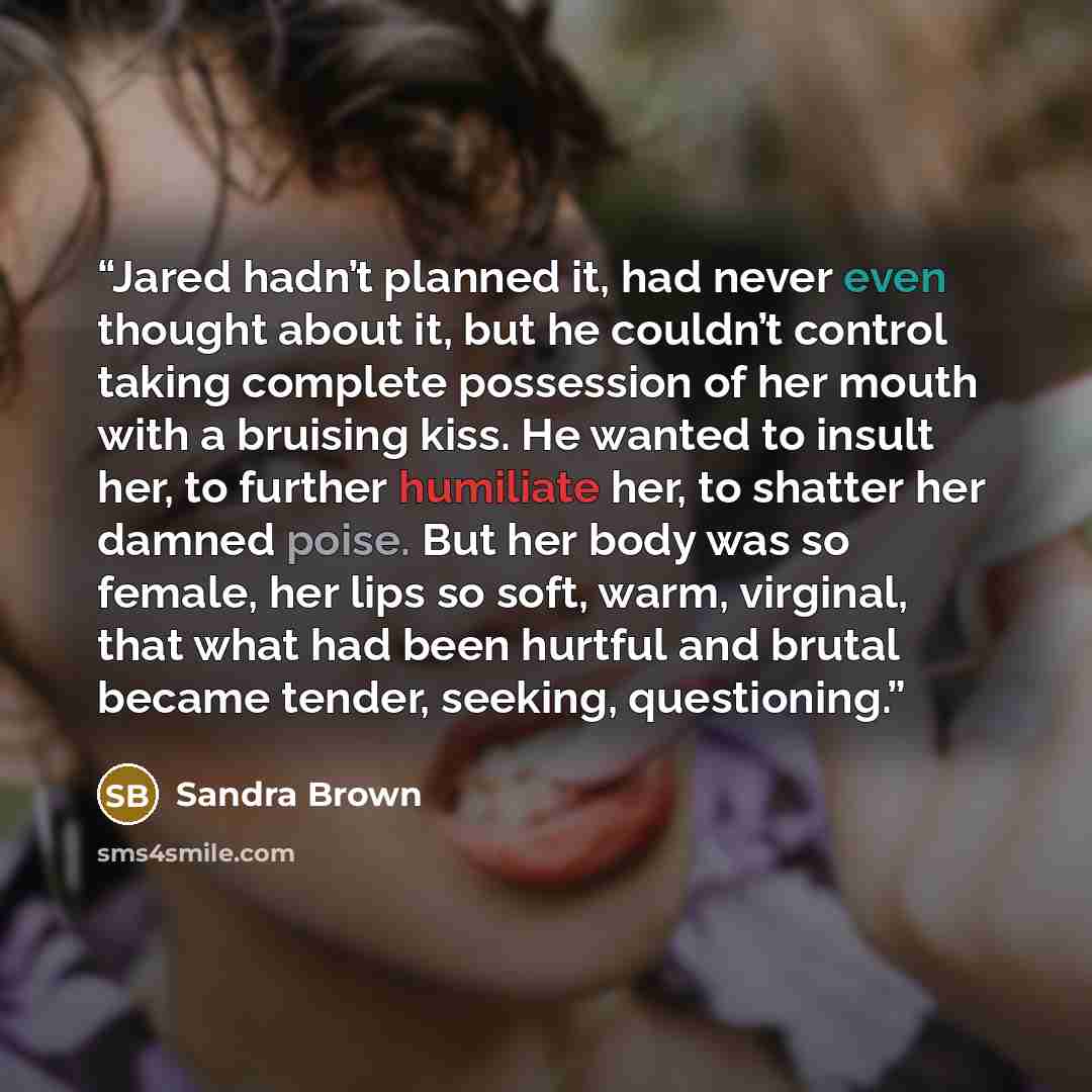 “Jared hadn’t planned it, had never even thought about it, but he couldn’t control taking complete possession of her mouth with a bruising kiss. He wanted to insult her, to further humiliate her, to shatter her damned poise. But her body was so female, her lips so soft, warm, virginal, that what…” quote by Sandra Brown