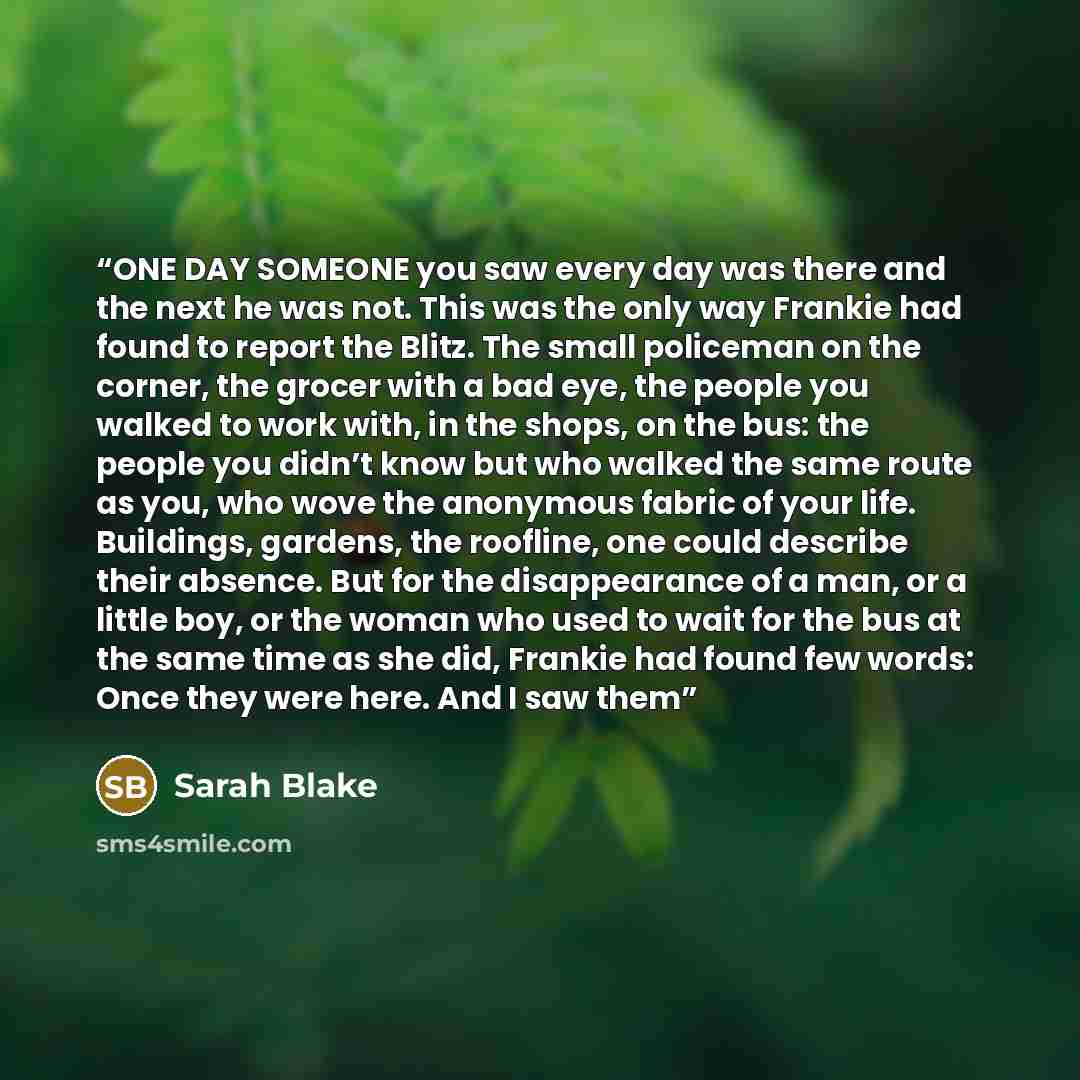 “ONE DAY SOMEONE you saw every day was there and the next he was not. This was the only way Frankie had found to report the Blitz. The small policeman on the corner, the grocer with a bad eye, the people you walked to work with, in the shops, on the bus: the people you didn’t know but who walked…” quote by Sarah Blake
