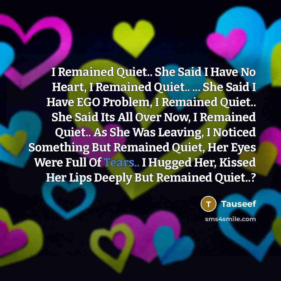 “I Remained Quiet.. She Said I Have No Heart, I Remained Quiet.. ... She Said I Have EGO Problem, I Remained Quiet.. She Said Its All Over Now, I Remained Quiet.. As She Was Leaving, I Noticed Something But Remained Quiet, Her Eyes Were Full Of Tears.. I Hugged Her, Kissed Her Lips Deeply But…” quote by Tauseef