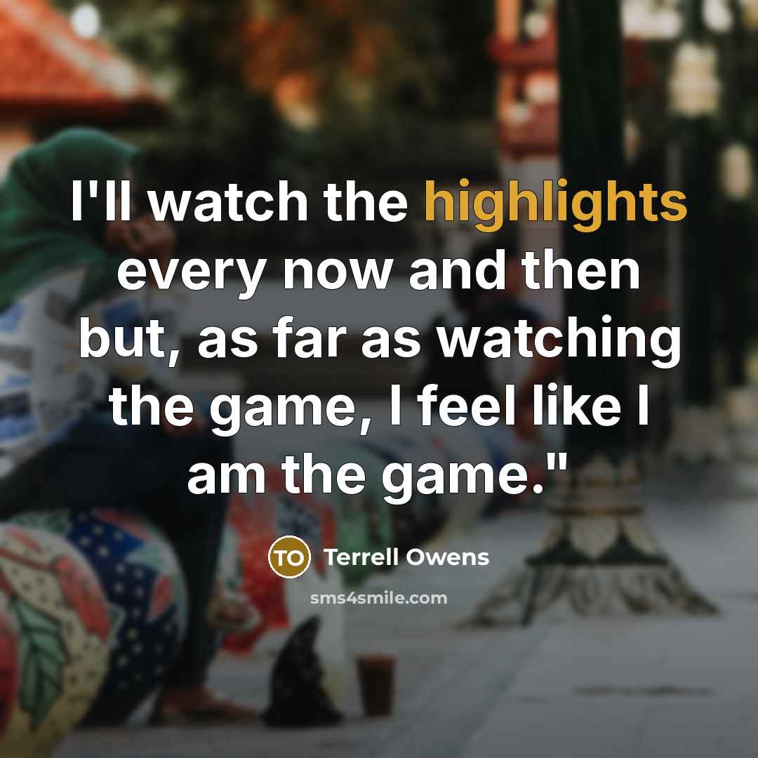“I'll watch the highlights every now and then but, as far as watching the game, I feel like I am the game."” quote by Terrell Owens