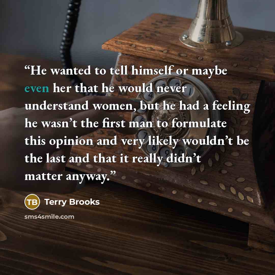 “He wanted to tell himself or maybe even her that he would never understand women, but he had a feeling he wasn’t the first man to formulate this opinion and very likely wouldn’t be the last and that it really didn’t matter anyway.” quote by Terry Brooks
