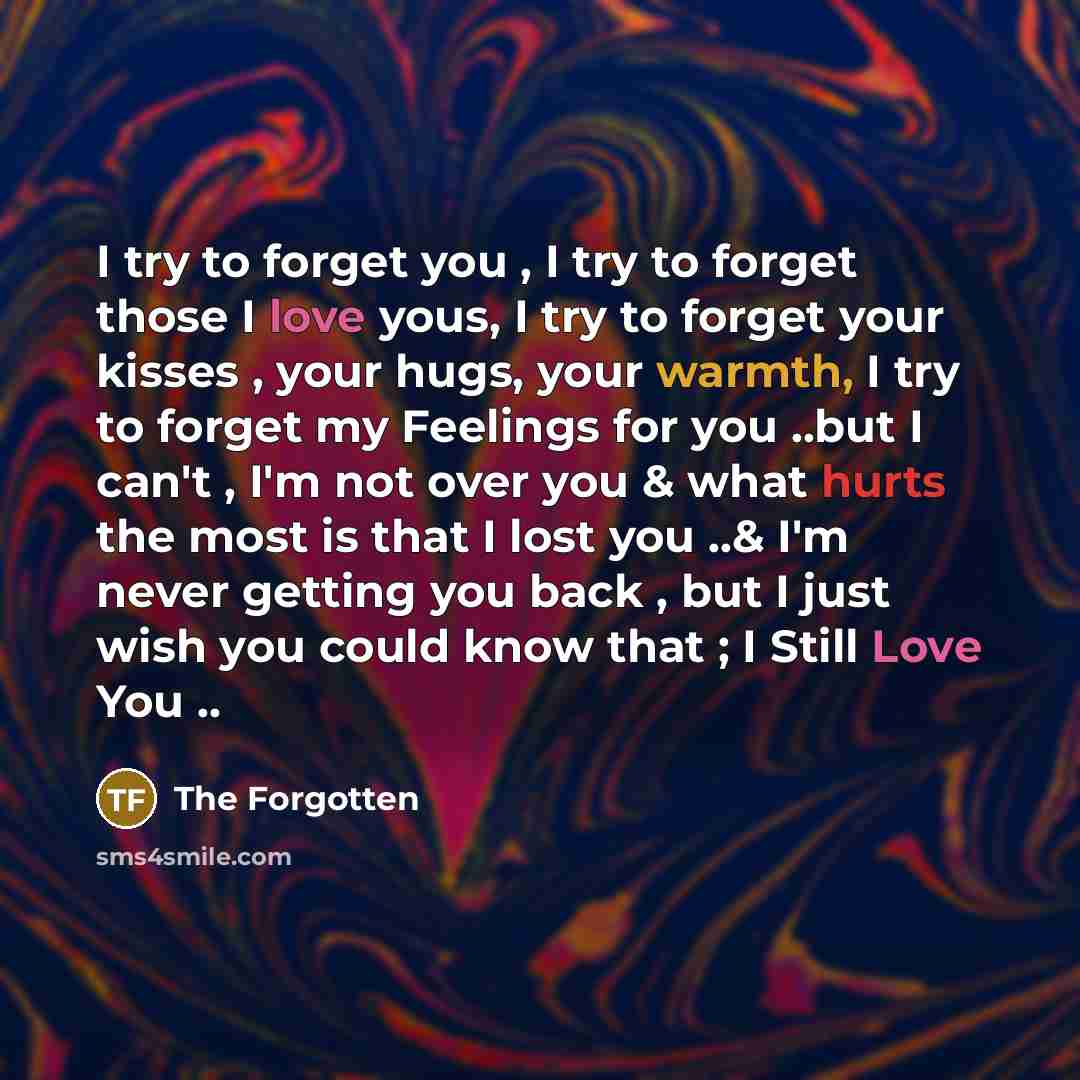 “I try to forget you , I try to forget those I love yous, I try to forget your kisses , your hugs, your warmth, I try to forget my Feelings for you ..but I can't , I'm not over you & what hurts the most is that I lost you ..& I'm never getting you back , but I just wish you could know that ; I…” quote by The Forgotten