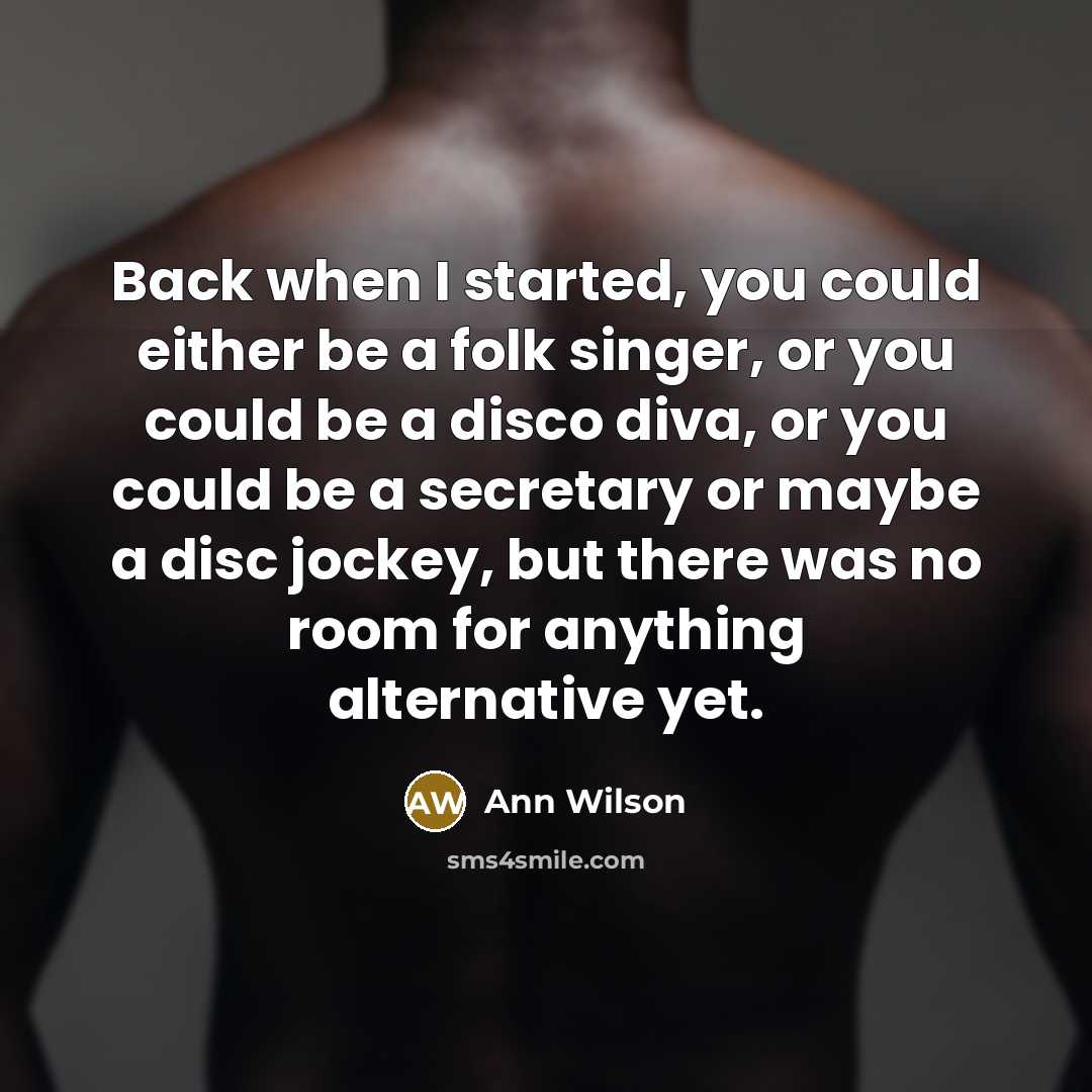 “Back when I started, you could either be a folk singer, or you could be a disco diva, or you could be a secretary or maybe a disc jockey, but there was no room for anything alternative yet.” quote by Ann Wilson