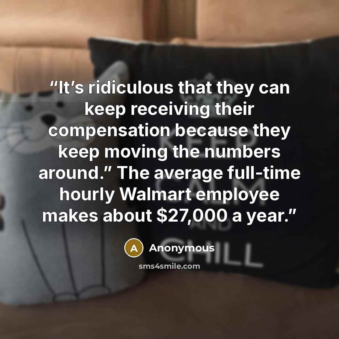 “It’s ridiculous that they can keep receiving their compensation because they keep moving the numbers around.” The average full-time hourly Walmart employee makes about $27,000 a year.” quote by Anonymous