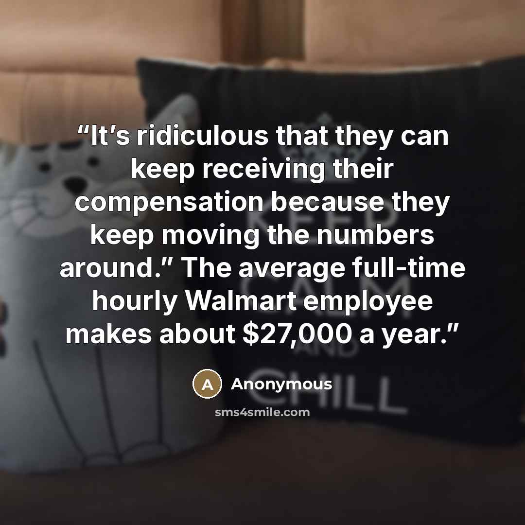 “It’s ridiculous that they can keep receiving their compensation because they keep moving the numbers around.” The average full-time hourly Walmart employee makes about $27,000 a year.” quote by Anonymous
