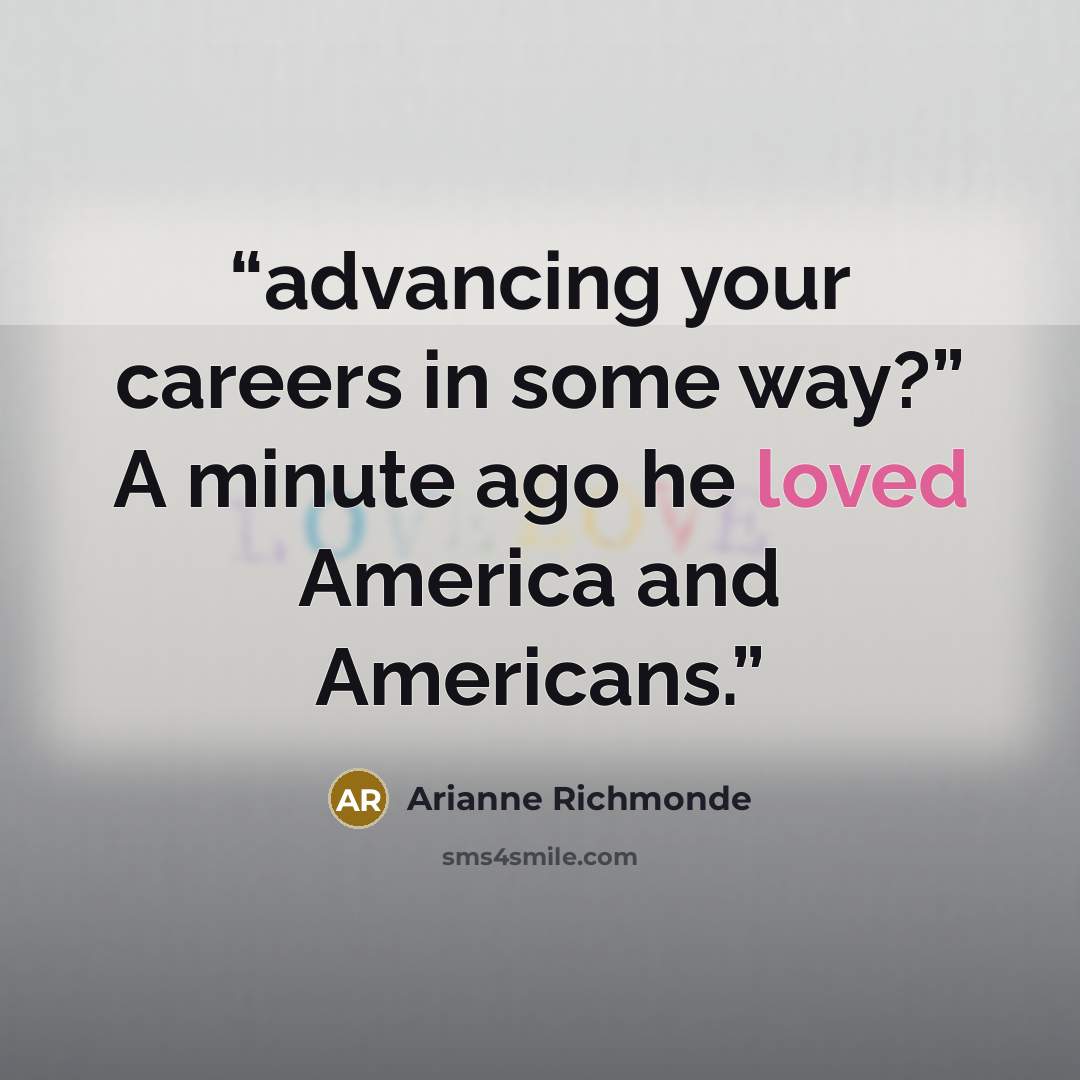 “advancing your careers in some way?” A minute ago he loved America and Americans.” quote by Arianne Richmonde