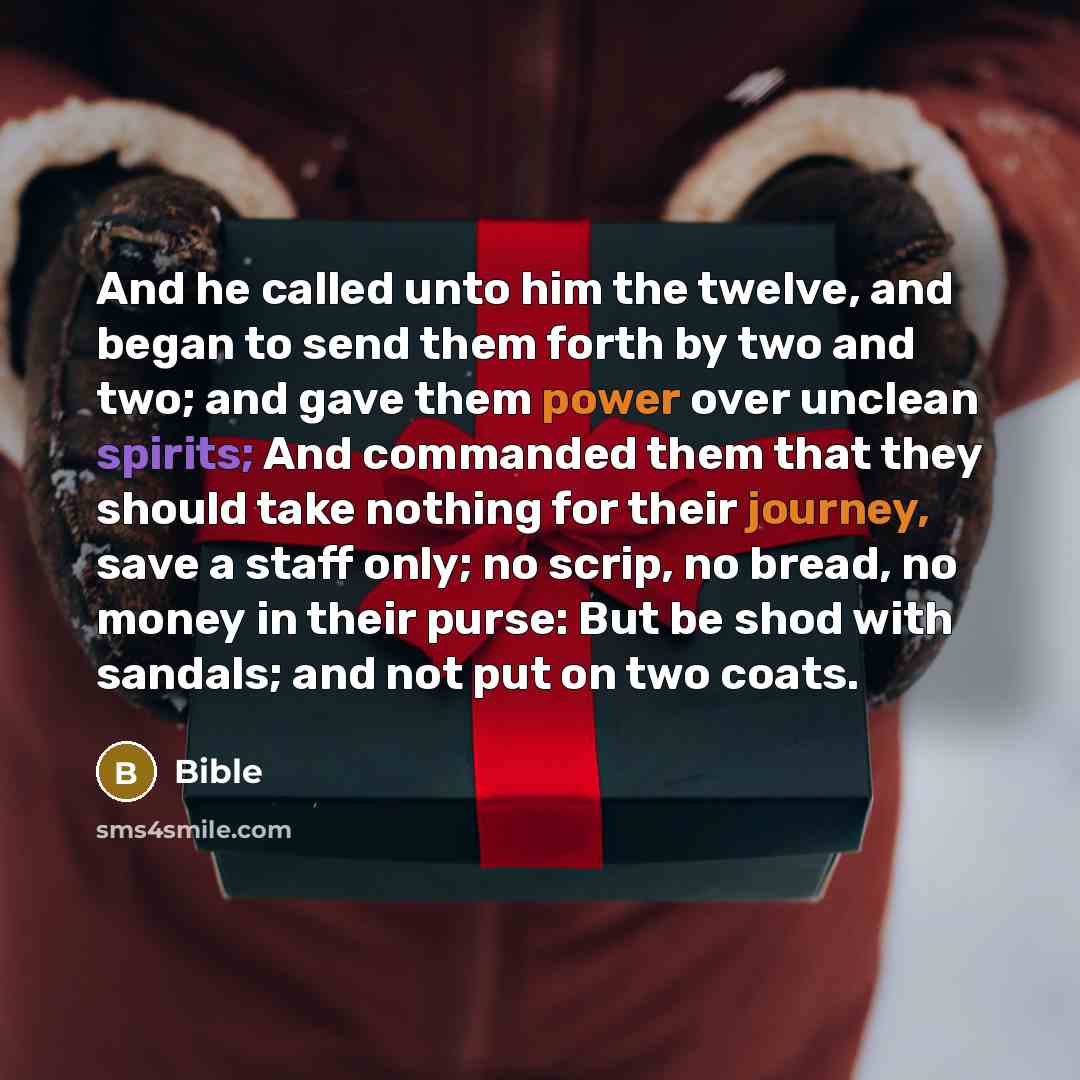 “And he called unto him the twelve, and began to send them forth by two and two; and gave them power over unclean spirits; And commanded them that they should take nothing for their journey, save a staff only; no scrip, no bread, no money in their purse: But be shod with sandals; and not put on two…” quote by Bible