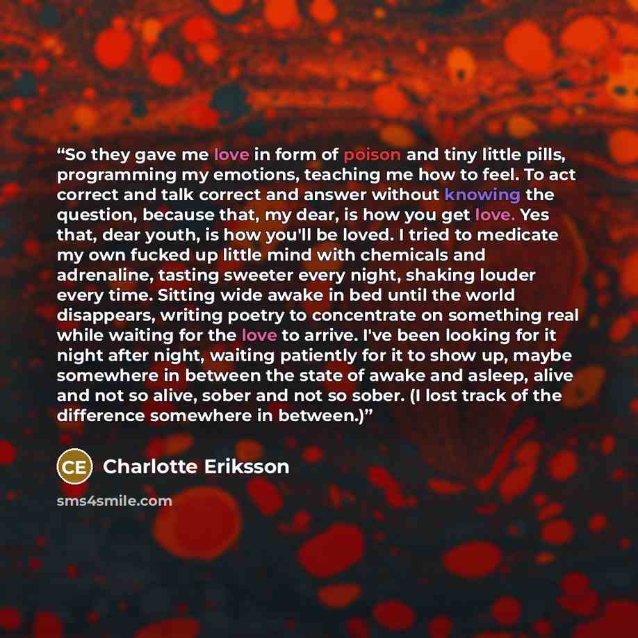 “So they gave me love in form of poison and tiny little pills, programming my emotions, teaching me how to feel. To act correct and talk correct and answer without knowing the question, because that, my dear, is how you get love. Yes that, dear youth, is how you'll be loved. I tried to medicate my…” quote by Charlotte Eriksson