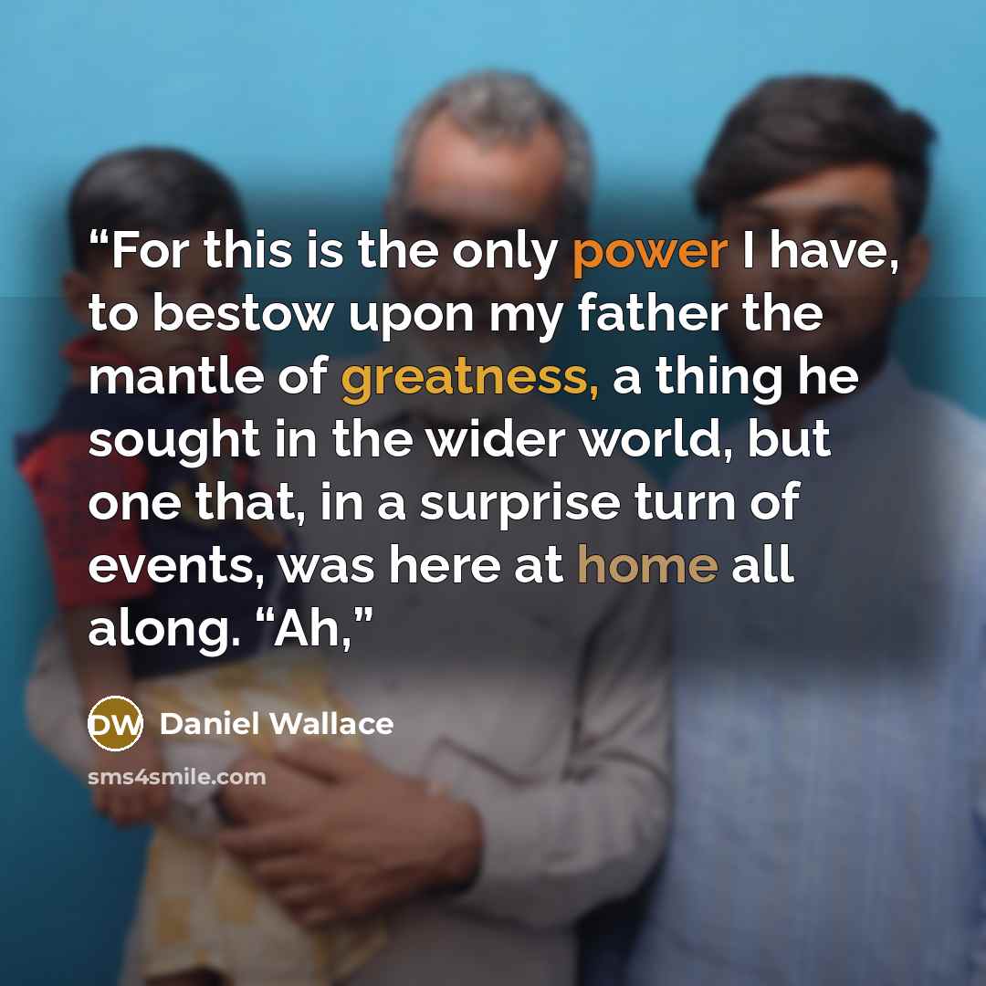 “For this is the only power I have, to bestow upon my father the mantle of greatness, a thing he sought in the wider world, but one that, in a surprise turn of events, was here at home all along. “Ah,” quote by Daniel Wallace