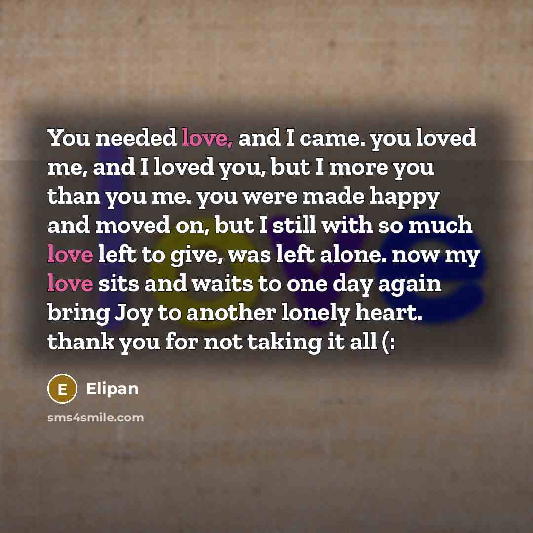 “You needed love, and I came. you loved me, and I loved you, but I more you than you me. you were made happy and moved on, but I still with so much love left to give, was left alone. now my love sits and waits to one day again bring Joy to another lonely heart. thank you for not taking it all (:” quote by Elipan