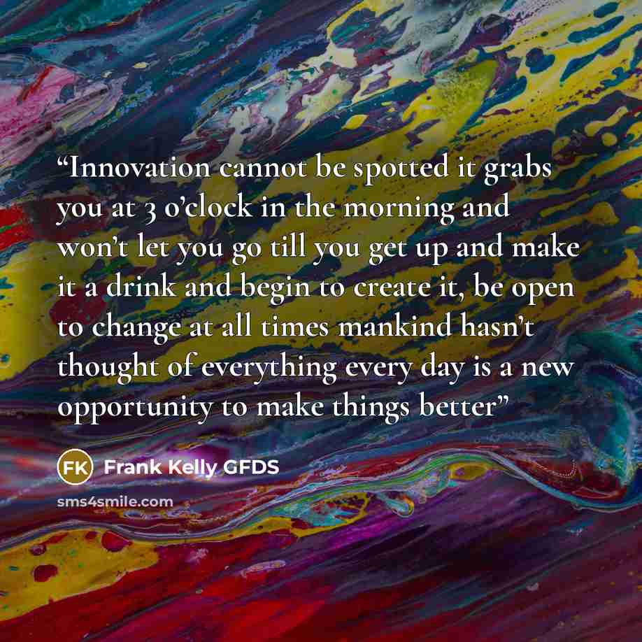 “Innovation cannot be spotted it grabs you at 3 o’clock in the morning and won’t let you go till you get up and make it a drink and begin to create it, be open to change at all times mankind hasn’t thought of everything every day is a new opportunity to make things better” quote by Frank Kelly GFDS