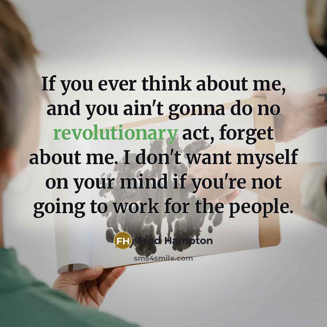 “If you ever think about me, and you ain't gonna do no revolutionary act, forget about me. I don't want myself on your mind if you're not going to work for the people.” quote by Fred Hampton