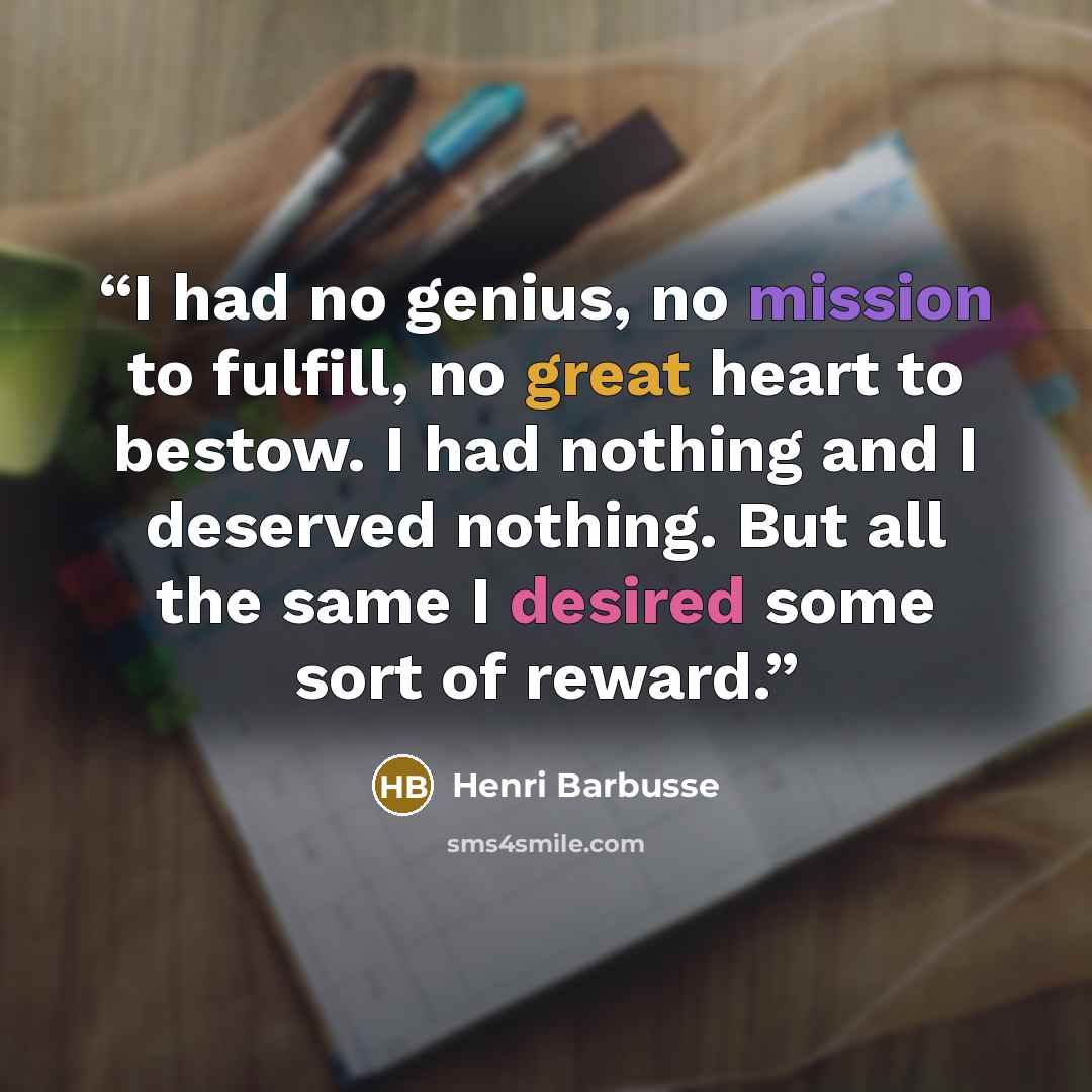 “I had no genius, no mission to fulfill, no great heart to bestow. I had nothing and I deserved nothing. But all the same I desired some sort of reward.” quote by Henri Barbusse